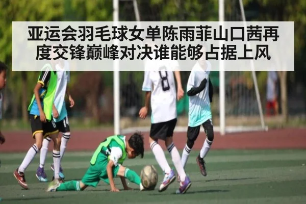 亚运会羽毛球女单陈雨菲山口茜再度交锋巅峰对决谁能够占据上风