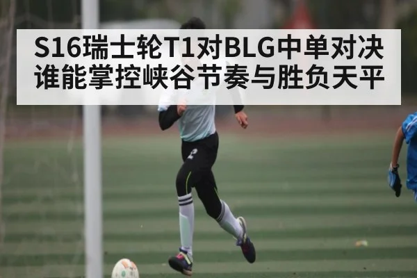 S16瑞士轮T1对BLG中单对决谁能掌控峡谷节奏与胜负天平